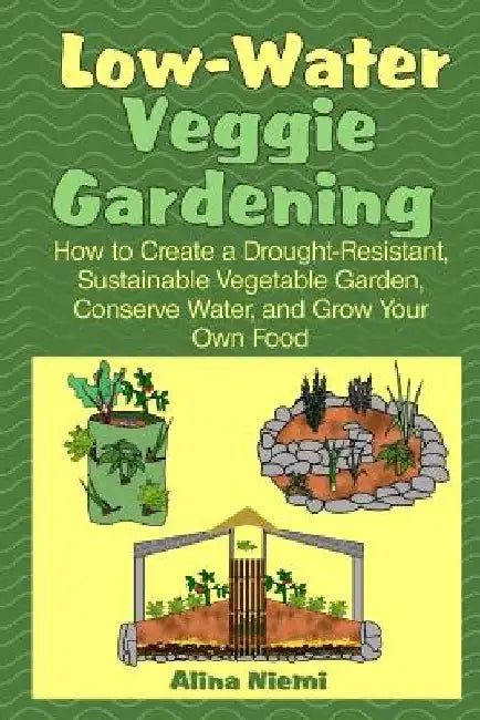 Low Water Veggie Gardening: How to Create a Drought-Resistant, Sustainable Vegetable Garden, Conserve Water, and Grow Your Own Food by Alina Niemi