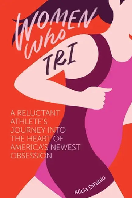 Women Who Tri: A Reluctant Athlete's Journey Into the Heart of America's Newest Obsession: A Reluctant Athlete's Journey Into the Heart of America's N by Alicia Difabio