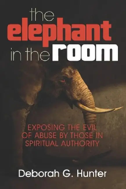 The Elephant in the Room: Exposing the Evil of Abuse by Those in Spiritual Authority by Deborah G. Hunter
