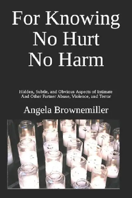 For Knowing No Hurt No Harm: Hidden, Subtle, and Obvious Aspects of Intimate and Other Partner Abuse, Violence, and Terror by Angela Brownemiller