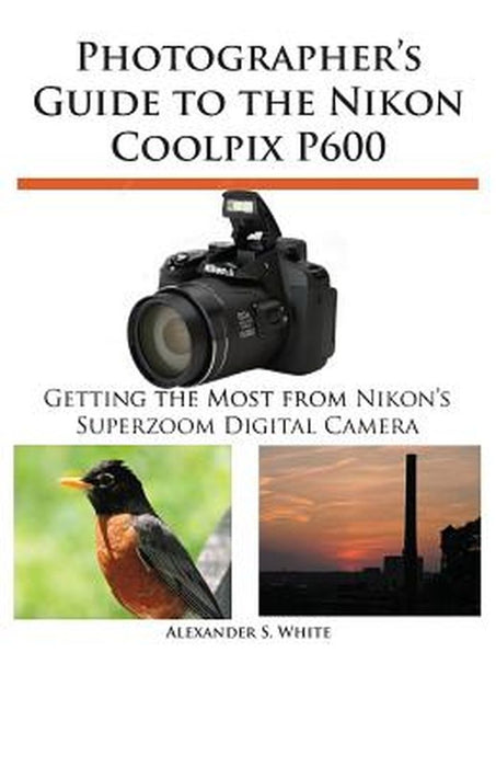Photographer'S Guide To The Nikon Coolpix P600 by Alexander S. White