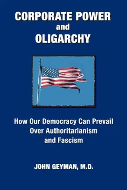 CORPORATE POWER and OLIGARCHY, How Our Democracy Can Prevail Over Authoritarianism and Fascism by John P. Geyman