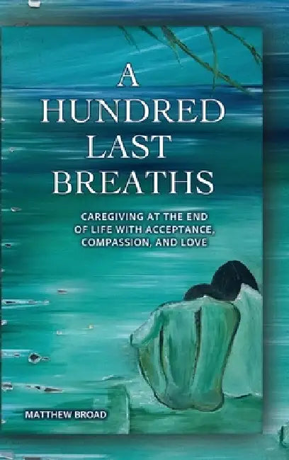 A HUNDRED LAST BREATHS Caregiving at the End of Life with Acceptance, Compassion, and Love by Matthew Broad