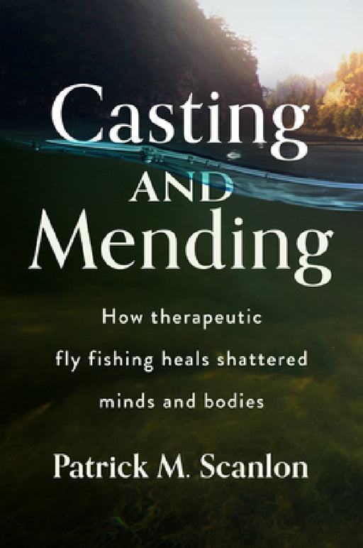 Casting and Mending: How Therapeutic Fly Fishing Heals Shattered Minds and Bodies by Patrick M. Scanlon
