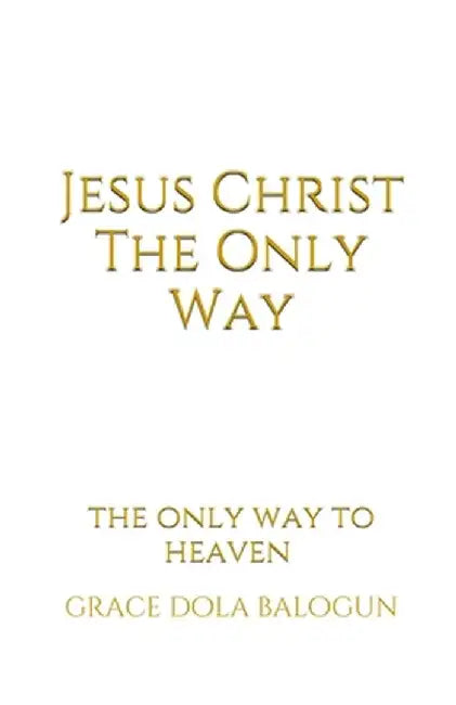Jesus Christ The Only Way: Jesus Christ The Only Way To Heaven by Grace Dola Balogun