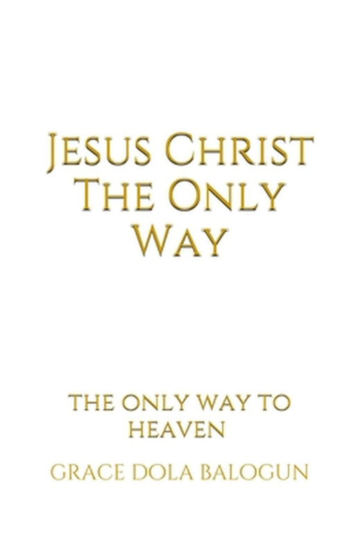 Jesus Christ The Only Way: Jesus Christ The Only Way To Heaven by Grace Dola Balogun
