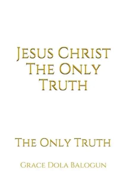 Jesus Christ The Only Truth: The Only Truth by Grace Dola Balogun