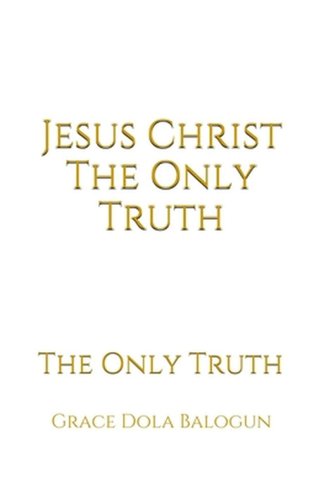 Jesus Christ The Only Truth: The Only Truth by Grace Dola Balogun