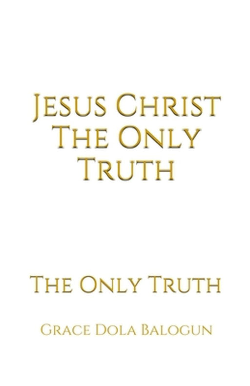 Jesus Christ The Only Truth: The Only Truth by Grace Dola Balogun