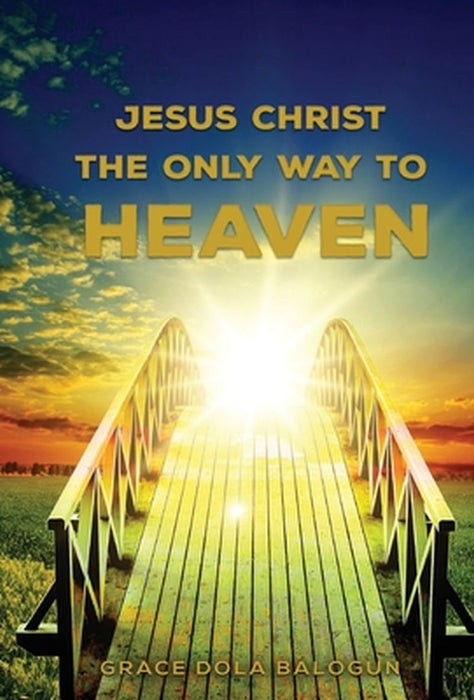 Jesus Christ The Only Way: Jesus Christ The Only Way To Heaven by Grace Dola Balogun