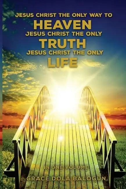 Jesus Christ The Only Way To Heaven Jesus Christ The Only Truth Jesus Christ The Only Life In One Volume by Grace Dola Balogun
