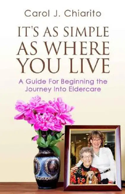 It's as Simple as Where You Live: A Guide for Beginning the Journey Into Eldercare by Carol J. Chiarito