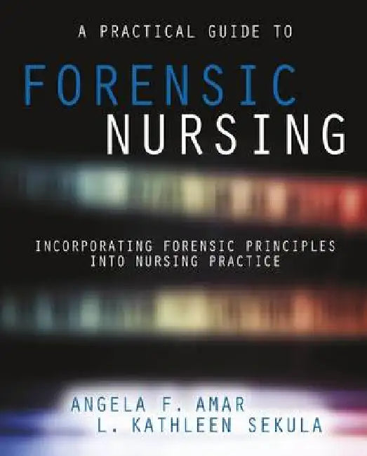 A Practical Guide to Forensic Nursing: Incorporating Forensic Principles Into Nursing Practice by Angela F. Amar, L. Kathleen Sekula