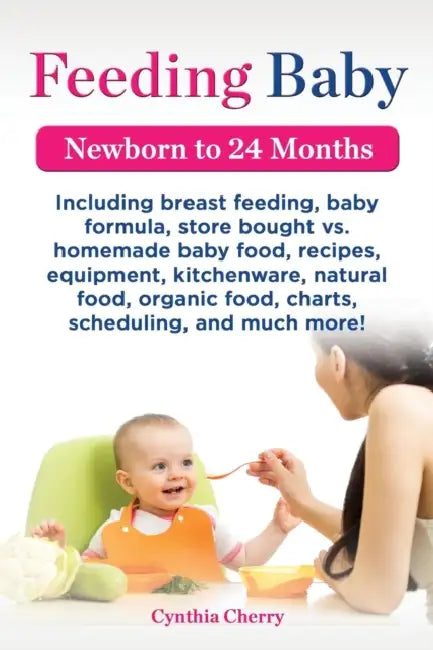 Feeding Baby. Including Breast Feeding, Baby Formula, Store Bought vs. Homemade Baby Food, Recipes, Equipment, Kitchenware, Natural Food, Organic Food by Cynthia Cherry