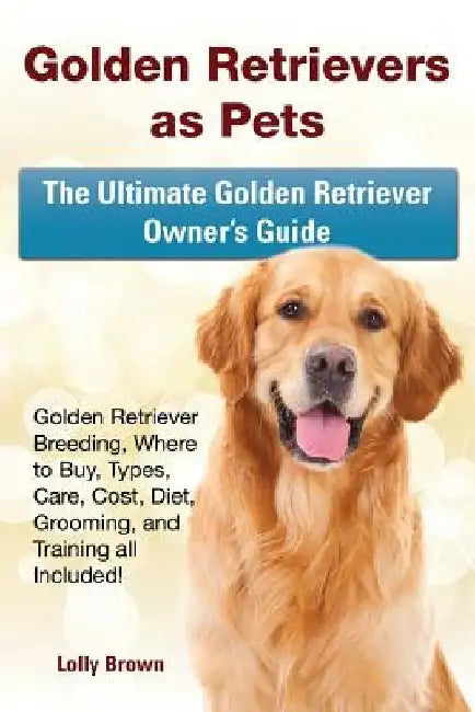 Golden Retrievers as Pets: Golden Retriever Breeding, Where to Buy, Types, Care, Cost, Diet, Grooming, and Training all Included! The Ultimate Go by Lolly Brown