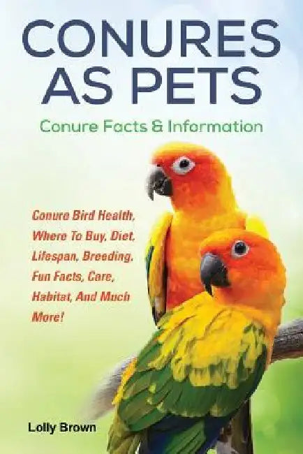 Conures as Pets: Conure Bird Health, Where To Buy, Diet, Lifespan, Breeding, Fun Facts, Care, Habitat, And Much More! Conure Facts & Information by Lolly Brown