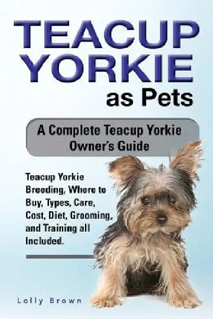 Teacup Yorkie as Pets: Teacup Yorkie Breeding, Where to Buy, Types, Care, Cost, Diet, Grooming, and Training all Included. A Complete Teacup by Lolly Brown