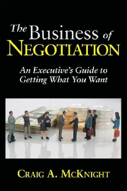 The Business of Negotiation: An Executive's Guide to Getting What You Want by Craig a. McKnight