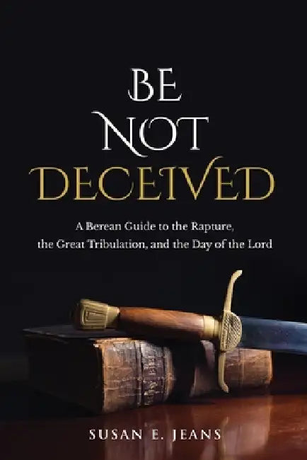 Be Not Deceived: A Berean Guide to the Rapture, the Great Tribulation, and the Day of the Lord by Susan E. Jeans