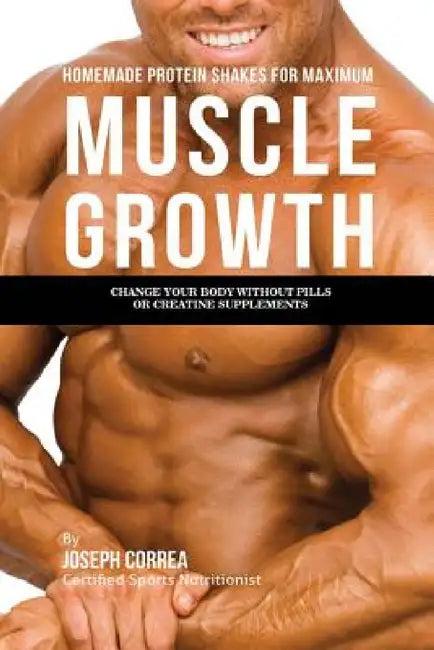 Homemade Protein Shakes for Maximum Muscle Growth: Change Your Body without Pills or Creatine Supplements by Joseph Correa