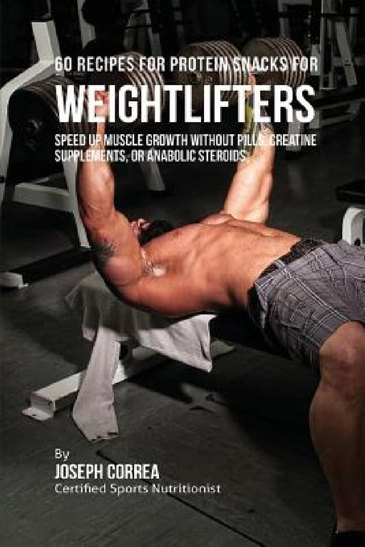 60 Recipes for Protein Snacks for Weightlifters: Speed up Muscle Growth without Pills, Creatine Supplements, Or Anabolic Steroids by Joseph Correa