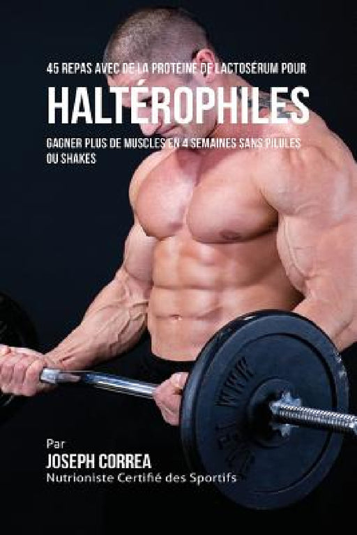 45 Repas Avec de la Protéine de Lactosérum pour Haltérophiles: Gagner Plus de Muscles en 4 Semaines sans Pilules ou Shakes by Joseph Correa