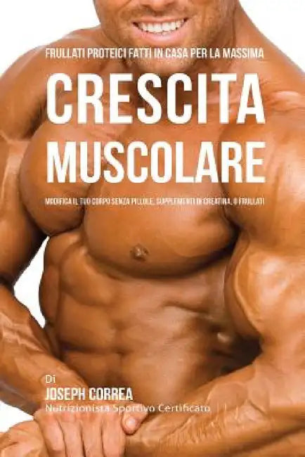 Frullati Proteici Fatti in Casa Per La Massima Crescita Muscolare: Modifica il Tuo Corpo Senza Pillole o Supplementi Di Creatina by Joseph Correa
