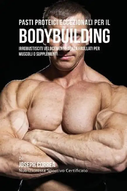 Pasti Proteici Eccezionali Per Il Bodybuilding: Irrobustisciti Velocemente Senza Frullati Per Muscoli O Supplementi by Joseph Correa