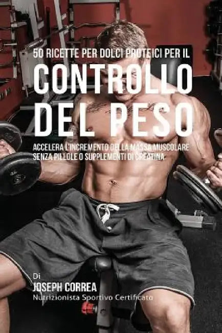 50 Ricette Per Dolci Proteici Per Il Controllo Del Peso: Accelera L'incremento Della Massa Muscolare Senza Pillole O Supplementi Di Creatina by Joseph Correa