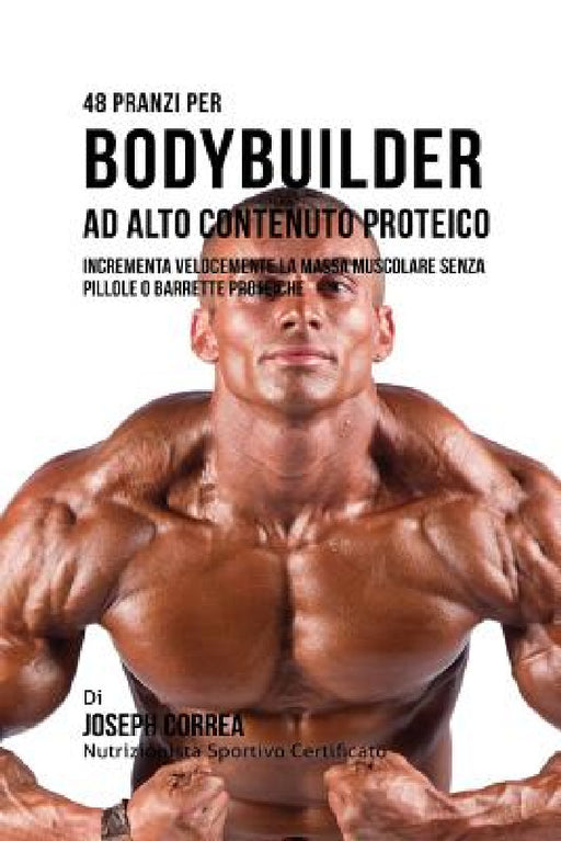 48 Pranzi Per Bodybuilder Ad Alto Contenuto Proteico: Incrementa Velocemente La Massa Muscolare Senza Pillole O Barrette Proteiche by Joseph Correa