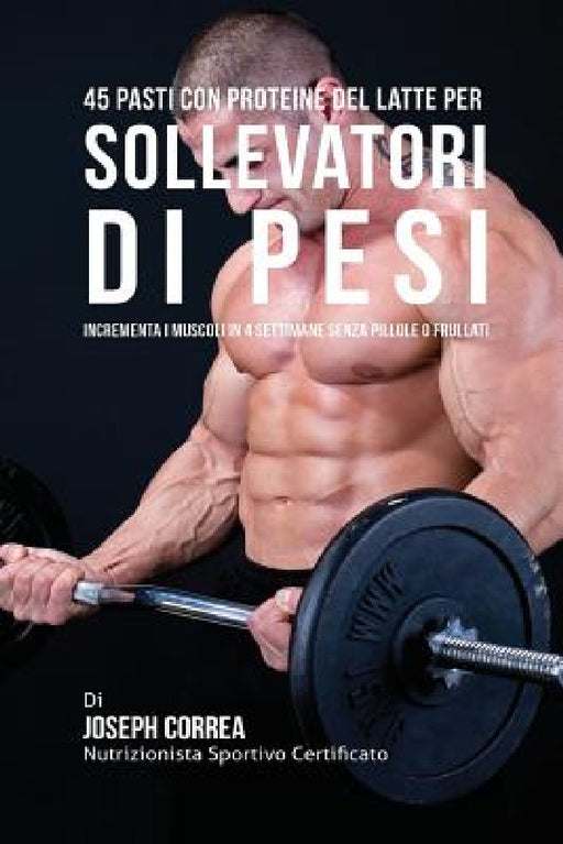 45 Pasti Con Proteine Del Latte Per Sollevatori Di Pesi: Incrementa I Muscoli In 4 Settimane Senza Pillole o Frullati by Joseph Correa