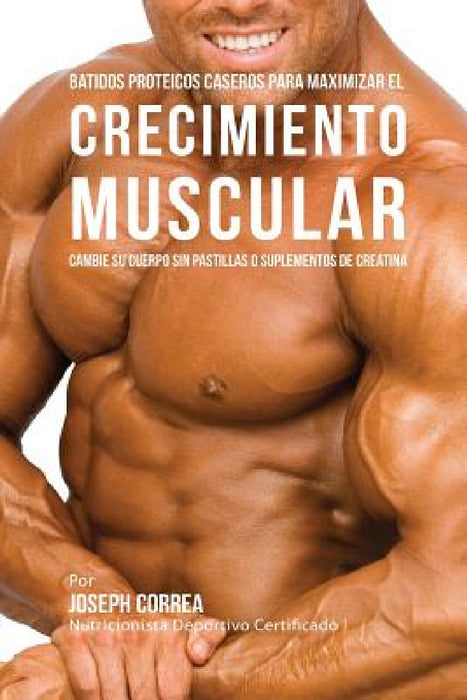 Batidos Proteicos Caseros Para Maximizar el Crecimiento Muscular: Cambie su Cuerpo sin Pastillas o Suplementos de Creatina by Joseph Correa