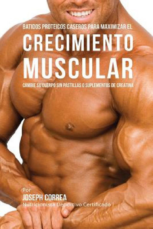 Batidos Proteicos Caseros Para Maximizar el Crecimiento Muscular: Cambie su Cuerpo sin Pastillas o Suplementos de Creatina by Joseph Correa