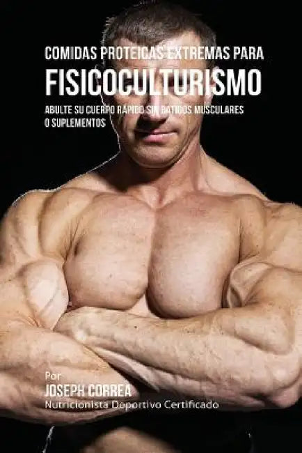 Comidas Proteicas Extremas Para Fisicoculturismo: Abulte su Cuerpo Rápido sin Batidos Musculares o Suplementos by Joseph Correa