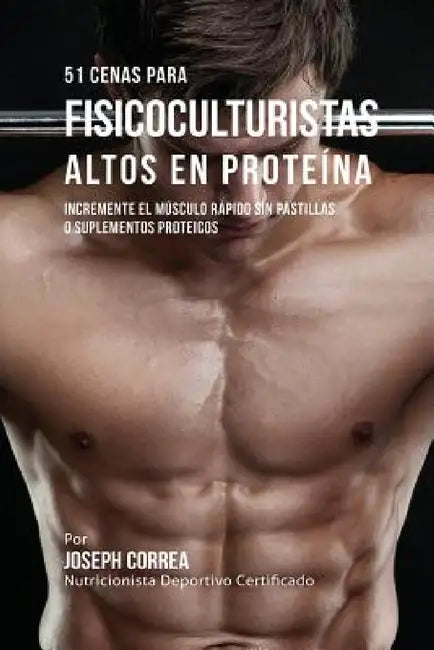 51 Cenas para Fisicoculturistas Altos en Proteína: Incremente el Músculo Rápido sin Pastillas o Suplementos Proteicos by Joseph Correa