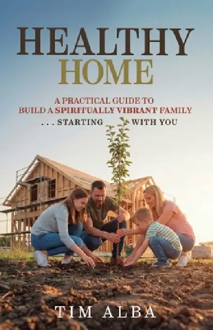 Healthy Home: A Practical Guide to Building a Spiritually Strong Family ... Starting With You by Tim Alba