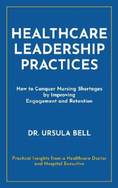 Healthcare Leadership Practices: How to Conquer Nursing Shortages by Improving Engagement and Retention by Ursula Bell
