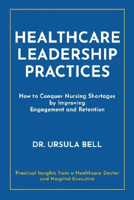 Healthcare Leadership Practices: How to Conquer Nursing Shortages by Improving Engagement and Retention by Ursula Bell