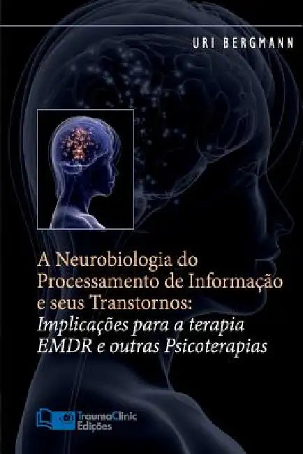A Neurobiologia do Processamento de Informação e seus Transtornos: Implicações para a Terapia EMDR e outras Psicoterapias by Uri Bergmann Ph. D.