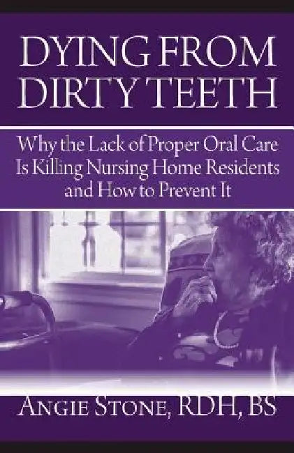 Dying From Dirty Teeth: Why the Lack of Proper Oral Care Is Killing Nursing Home Residents and How to Prevent It by Angie Stone