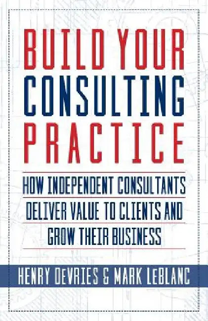 Build Your Consulting Practice: How Independent Consultants Deliver Value to Clients and Grow Their Business by Mark LeBlanc