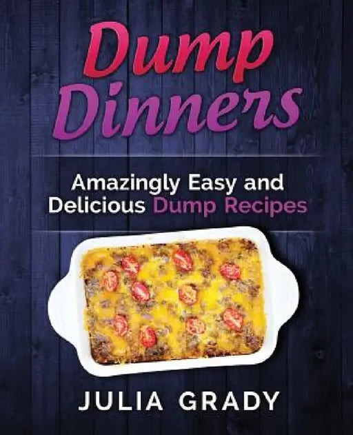 Dump Dinners: Amazingly Easy and Delicious Dump Recipes by Julia Grady