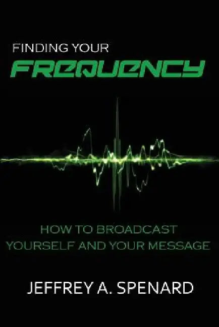 Finding Your Frequency: How to Broadcast Yourself and Your Message by Jeffrey a. Spenard