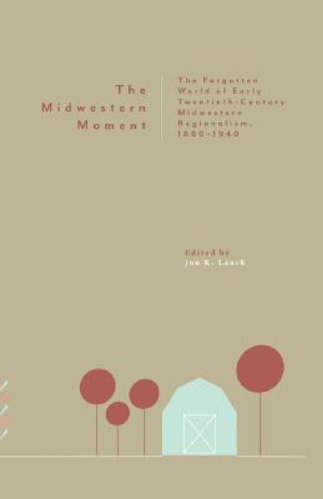 The Midwestern Moment: The Forgotten World of Early Twentieth-Century Midwestern Regionalism, 1880-1940 by Jon K. Lauck