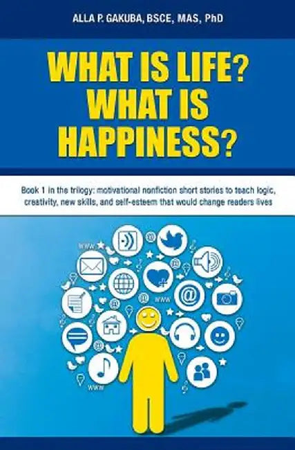 What Is Life? What Is Happiness?: Book 1 in the Trilogy: Motivational Nonfiction Short Stories to Teach Logic, Creativity, New Skills, and Self-Esteem by Alla P. Gakuba