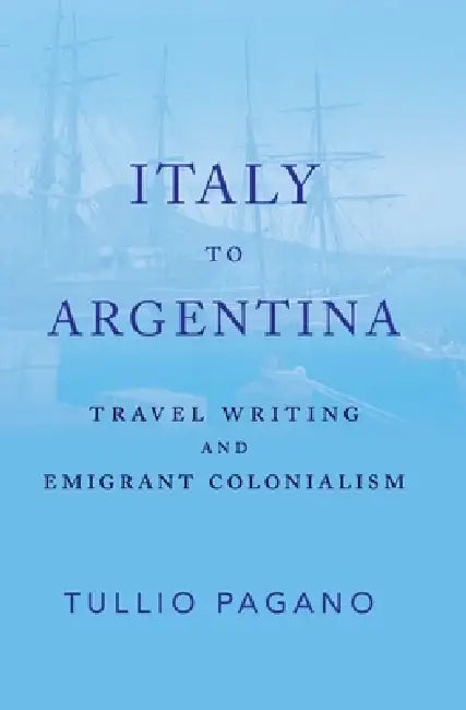 Italy to Argentina: Travel Writing and Emigrant Colonialism by Tullio Pagano