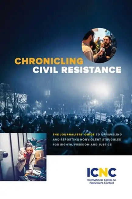 Chronicling Civil Resistance: The Journalists' Guide to Unraveling and Reporting Nonviolent Struggles for Rights, Freedom and Justice by Icnc Press