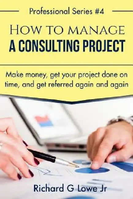 How to Manage a Consulting Project: Make Money, Get Your Project Done on Time, and Get Referred Again and Again by Richard G., Jr. Lowe
