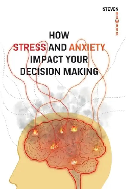 How Stress and Anxiety Impact Your Decision Making: Making Better Decisions. Driving Better Outcomes. by Steven Howard