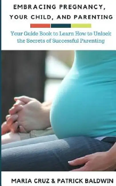 Embracing Pregnancy, Your Child, and Parenting: Your Guide Book to Learn How to Unlock the Secrets of Successful Parenting by Maria Cruz